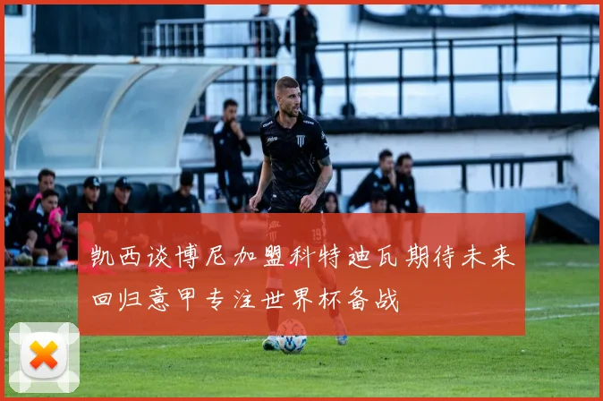 凯西谈博尼加盟科特迪瓦期待未来回归意甲专注世界杯备战