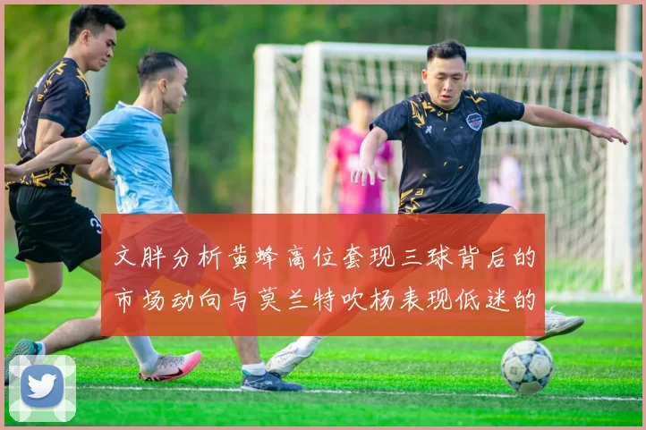 文胖分析黄蜂高位套现三球背后的市场动向与莫兰特吹杨表现低迷的影响