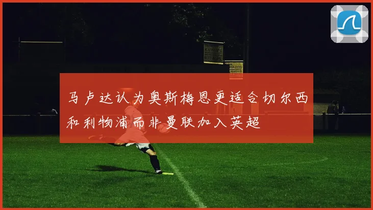 马卢达认为奥斯梅恩更适合切尔西和利物浦而非曼联加入英超