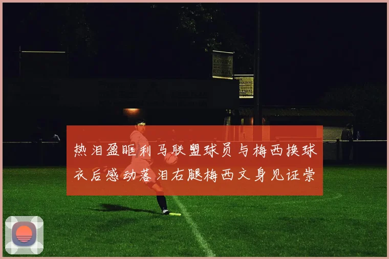 热泪盈眶利马联盟球员与梅西换球衣后感动落泪右腿梅西文身见证崇拜之情