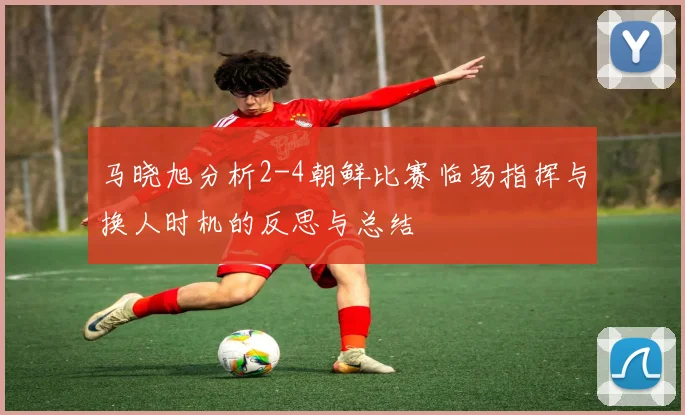 马晓旭分析2-4朝鲜比赛临场指挥与换人时机的反思与总结