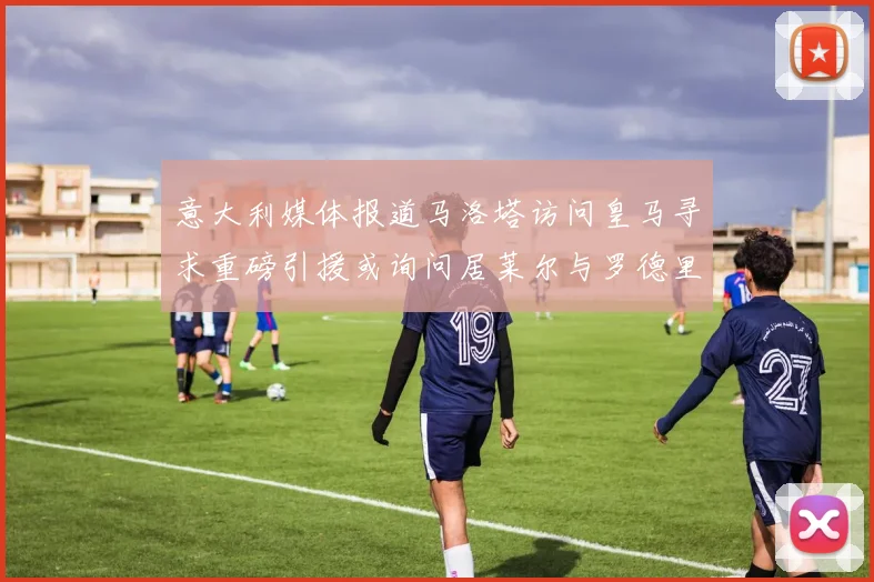 意大利媒体报道马洛塔访问皇马寻求重磅引援或询问居莱尔与罗德里戈