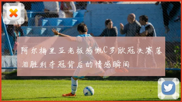 阿尔梅里亚老板感慨C罗欧冠决赛落泪胜利夺冠背后的情感瞬间