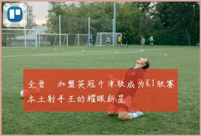 全晋旴加盟英冠牛津联成为K1联赛本土射手王的耀眼新星