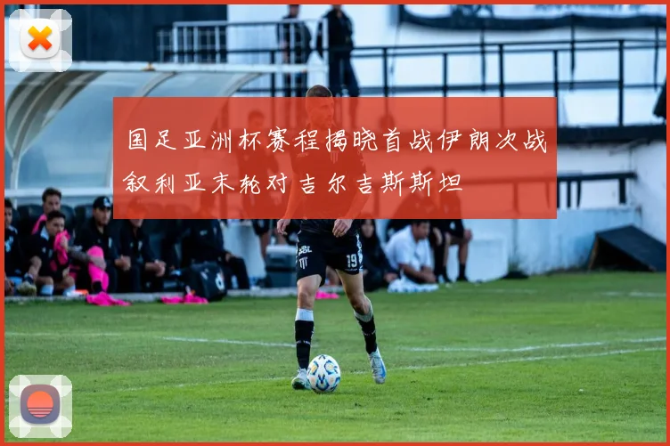 国足亚洲杯赛程揭晓首战伊朗次战叙利亚末轮对吉尔吉斯斯坦