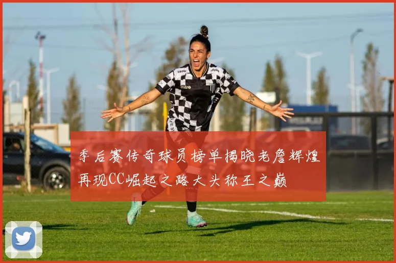 季后赛传奇球员榜单揭晓老詹辉煌再现CC崛起之路大头称王之巅