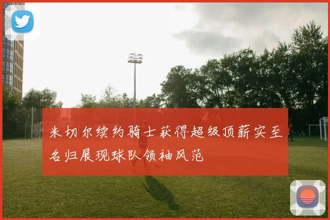 米切尔续约骑士获得超级顶薪实至名归展现球队领袖风范