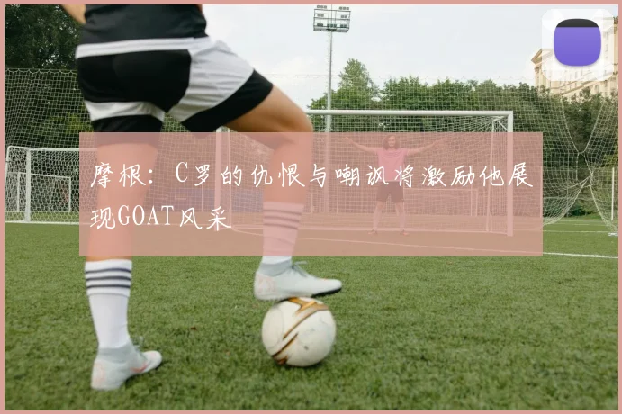 摩根：C罗的仇恨与嘲讽将激励他展现GOAT风采