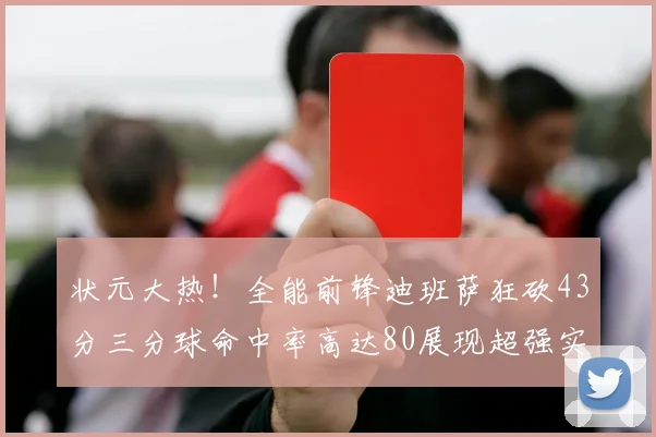 状元大热！全能前锋迪班萨狂砍43分三分球命中率高达80展现超强实力