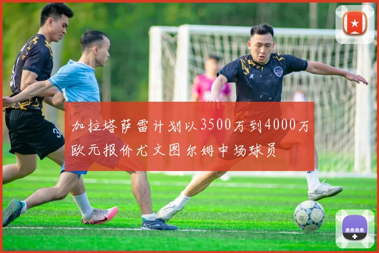 加拉塔萨雷计划以3500万到4000万欧元报价尤文图尔姆中场球员