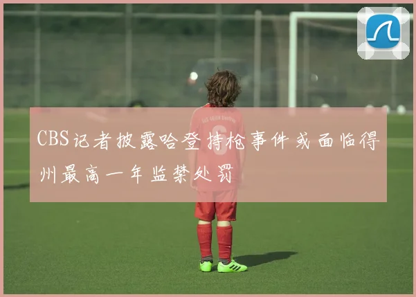 CBS记者披露哈登持枪事件或面临得州最高一年监禁处罚