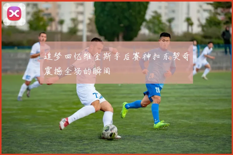 追梦回忆维金斯季后赛神扣东契奇震撼全场的瞬间