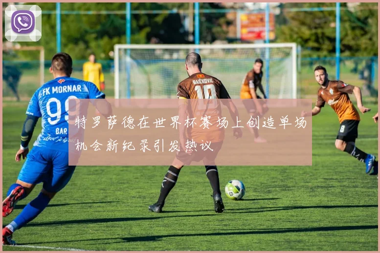 特罗萨德在世界杯赛场上创造单场机会新纪录引发热议