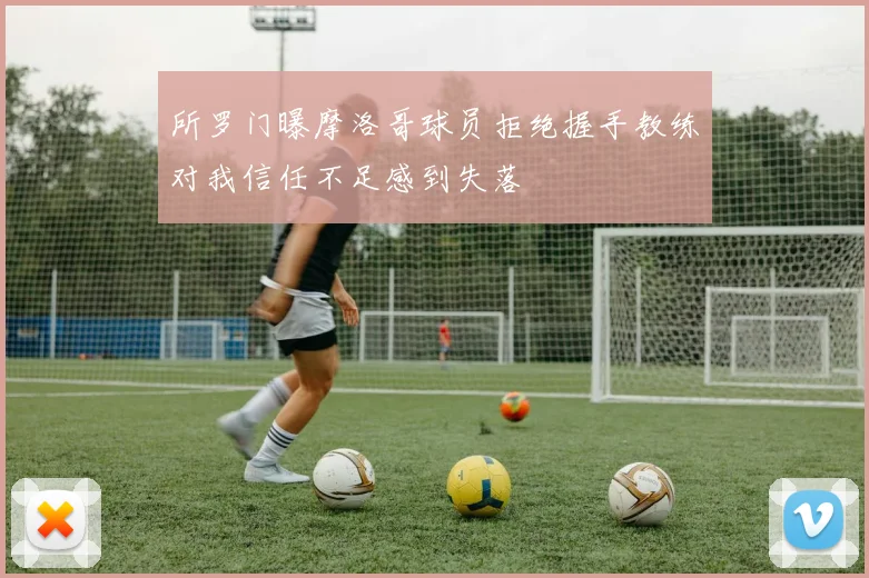 所罗门曝摩洛哥球员拒绝握手教练对我信任不足感到失落