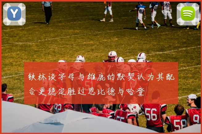 铁林谈字母与雄鹿的默契认为其配合更稳定胜过恩比德与哈登