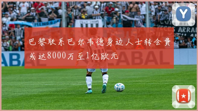 巴黎联系巴尔韦德身边人士转会费或达8000万至1亿欧元
