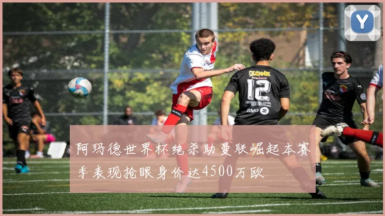阿玛德世界杯绝杀助曼联崛起本赛季表现抢眼身价达4500万欧