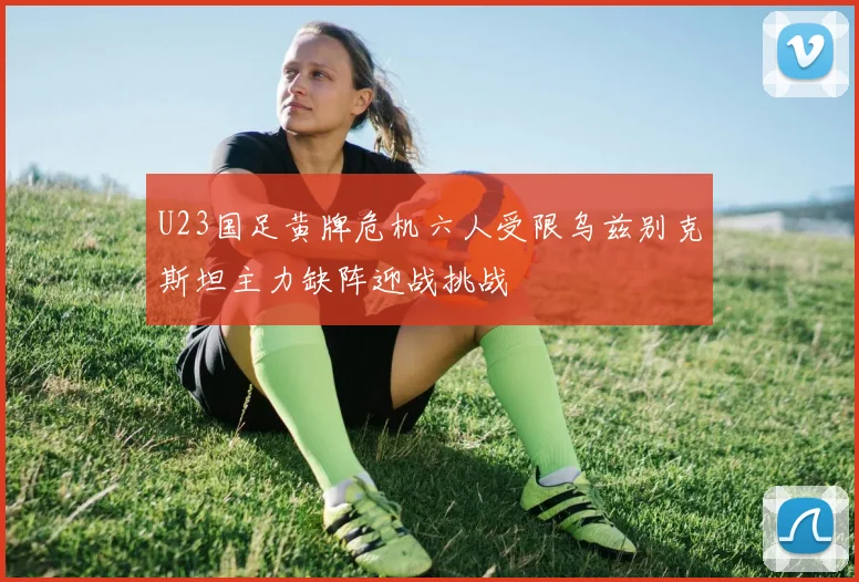 U23国足黄牌危机六人受限乌兹别克斯坦主力缺阵迎战挑战