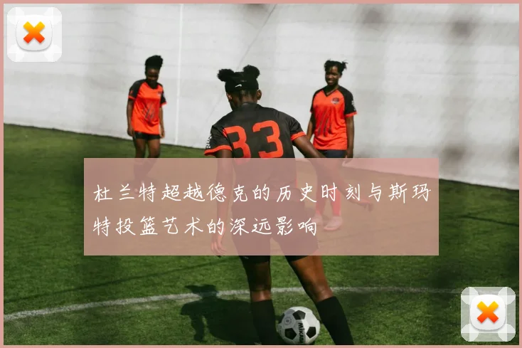 杜兰特超越德克的历史时刻与斯玛特投篮艺术的深远影响