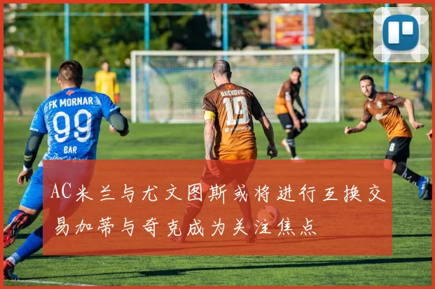 AC米兰与尤文图斯或将进行互换交易加蒂与奇克成为关注焦点