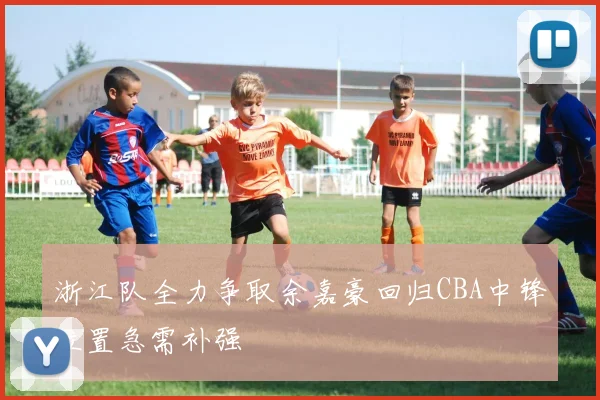 浙江队全力争取余嘉豪回归CBA中锋位置急需补强