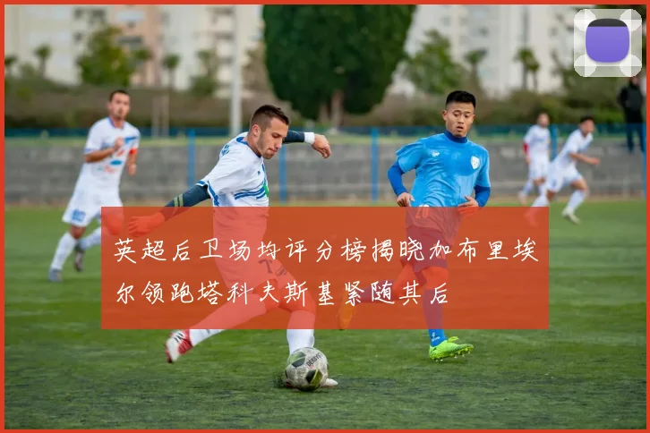 英超后卫场均评分榜揭晓加布里埃尔领跑塔科夫斯基紧随其后