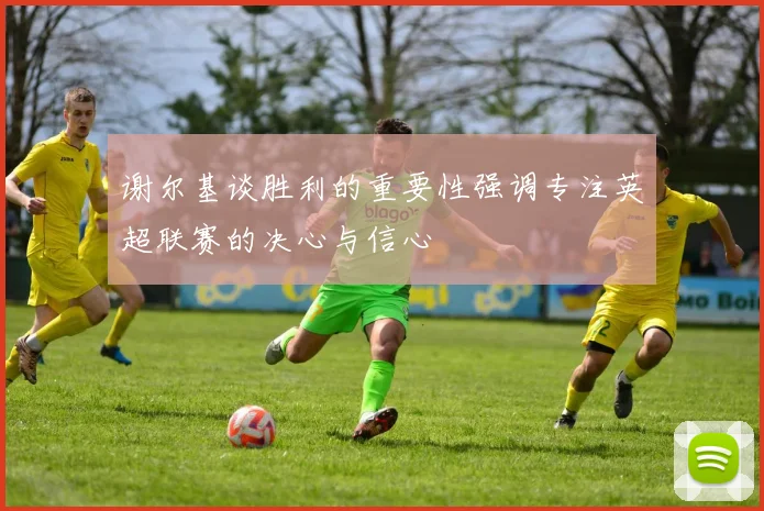 谢尔基谈胜利的重要性强调专注英超联赛的决心与信心