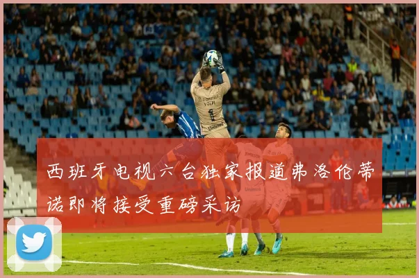 西班牙电视六台独家报道弗洛伦蒂诺即将接受重磅采访