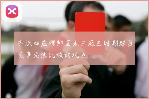 齐沃回应穆帅国米三冠王时期球员竞争无法比较的观点